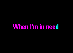 When I'm in need