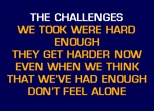 THE CHALLENGES
WE TOOK WERE HARD
ENOUGH
THEY GET HARDER NOW
EVEN WHEN WE THINK
THAT WE'VE HAD ENOUGH
DON'T FEEL ALONE