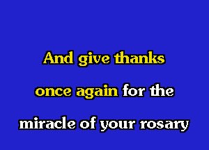 And give thanks

once again for the

miracle of your rosary