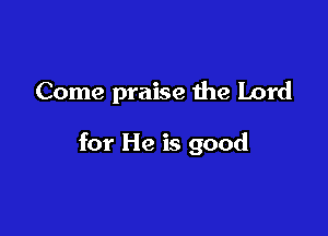 Come praise the Lord

for He is good
