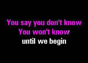 You say you don't know

You won't know
until we begin