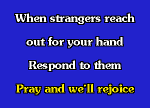 When strangers reach
out for your hand
Respond to them

Pray and we'll rejoice