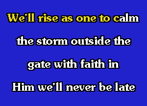 We'll rise as one to calm
the storm outside the
gate with faith in

Him we'll never be late