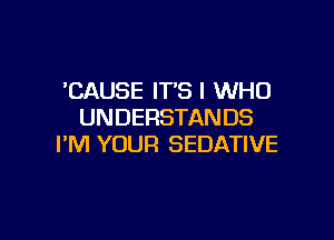 'CAUSE IT'S l WHO
UNDERSTANDS

I'M YOUR SEDATIVE