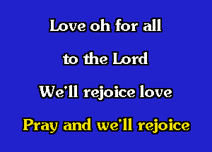 Love oh for all
to the Lord

We'll rejoice love

Pray and we'll rejoice