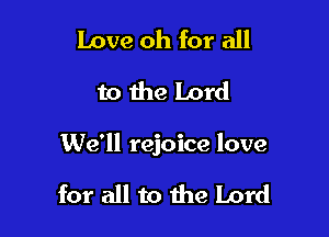 Love oh for all
to the Lord

We'll rejoice love

for all to the Lord