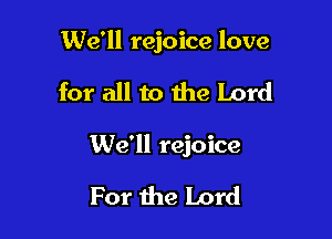 We'll rejoice love

for all to the Lord

We'll rejoice

For the Lord