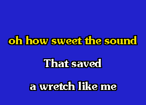 oh how sweet the sound

That saved

a wretch like me