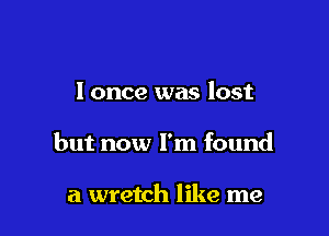 I once was lost

but now I'm found

a wretch like me