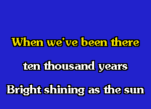 When we've been there
ten thousand years

Bright shining as the sun