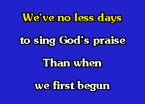 We've no lass days

to sing God's praise

Than when

we first begun
