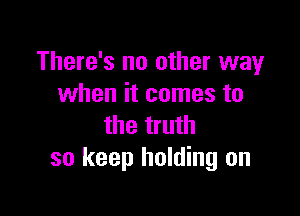 There's no other way
when it comes to

the truth
so keep holding on