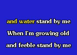 and water stand by me
When I'm growing old

and feeble stand by me