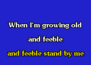 When I'm growing old

and feeble

and feeble stand by me