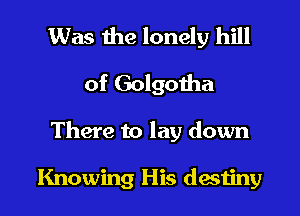 Was the lonely hill
of Golgotha
There to lay down

Knowing His desuhy