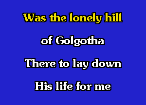Was 1119 lonely hill
of Golgotha

There to lay down

His life for me