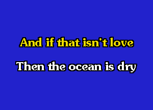 And if that isn't love

Then the ocean is dry
