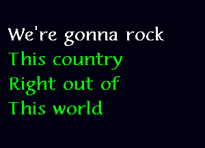 We're gonna rock
This country

Right out of
This world