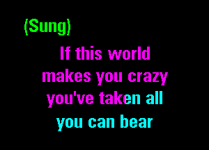 (Sung)
If this world

makes you crazy
you've taken all

you can bear