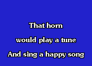 That hom

would play a tune

And sing a happy song