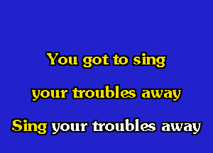 You got to sing

your troublas away

Sing your troubles away