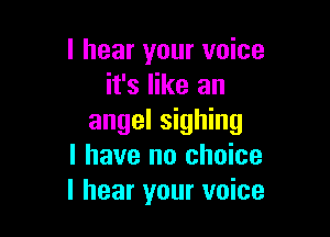 I hear your voice
it's like an

angel signing
l have no choice
I hear your voice