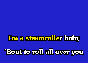 I'm a steamroller baby

'Bout to roll all over you