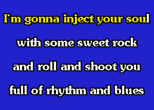 I'm gonna inject your soul
with some sweet rock

and roll and shoot you

full of rhythm and blues