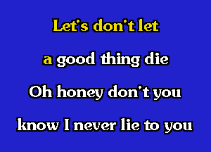 Let's don't let
a good thing die

0h honey don't you

know I never lie to you