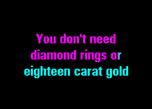 You don't need

diamond rings or
eighteen carat gold