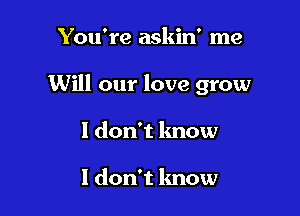 You're askin' me

Will our love grow

1 don't know

I don't know