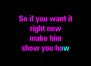 So if you want it
right now

make him
show you how