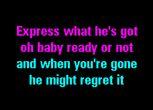 Express what he's got
oh baby ready or not

and when you're gone
he might regret it