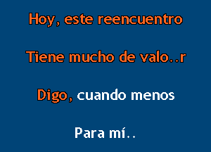 Hoy, este reencuentro

Tiene mucho de valo. .r

Digo, cuando menos

Para mi..