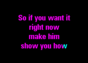 So if you want it
right now

make him
show you how