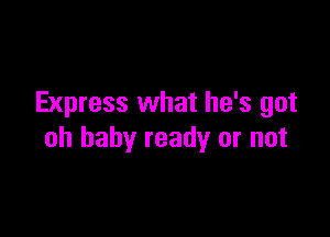 Express what he's got

oh baby ready or not