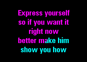 Express yourself
so if you want it

right now
better make him
show you how