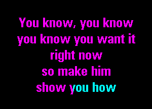 You know, you know
you know you want it

right now
so make him
show you how