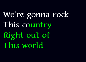 We're gonna rock
This country

Right out of
This world