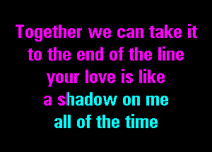 Together we can take it
to the end of the line
your love is like
a shadow on me
all of the time