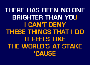 THERE HAS BEEN NO ONE
BRIGHTER THAN YOU
I CAN'T DENY
THESE THINGS THAT I DO
IT FEELS LIKE
THE WORLD'S AT STAKE
'CAUSE