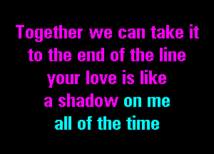 Together we can take it
to the end of the line
your love is like
a shadow on me
all of the time