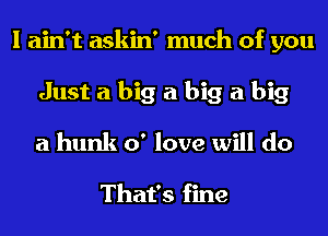 I ain't askin' much of you
Just a big a big a big
a hunk 0' love will do

That's fine