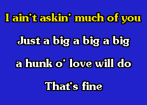 I ain't askin' much of you
Just a big a big a big
a hunk 0' love will do

That's fine