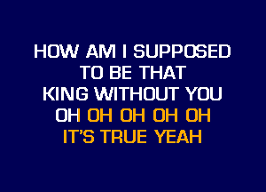 HOW AM I SUPPOSED
TO BE THAT
KING WITHOUT YOU
OH OH OH OH OH
ITS TRUE YEAH