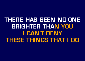 THERE HAS BEEN NO ONE
BRIGHTER THAN YOU
I CAN'T DENY
THESE THINGS THAT I DO