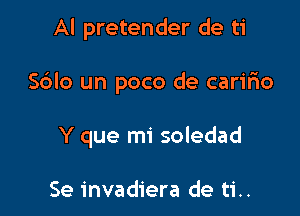 Al pretender de ti

S6Io un poco de caririo

Y que mi soledad

Se invadiera de ti..