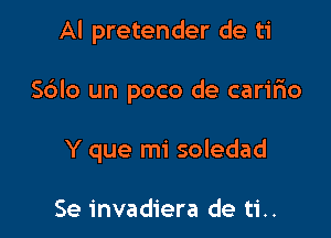 Al pretender de ti

S6Io un poco de caririo

Y que mi soledad

Se invadiera de ti..