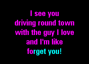 I see you
driving round town

with the guy I love
and I'm like
forget you!