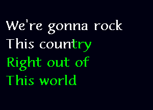 We're gonna rock
This country

Right out of
This world